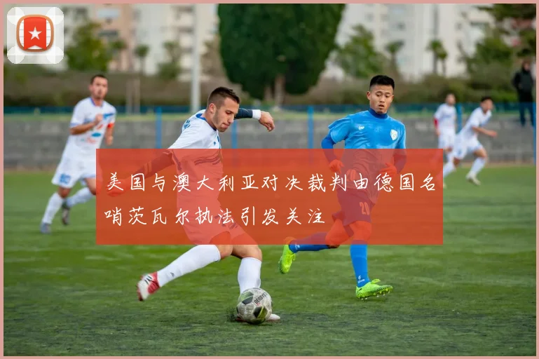 美国与澳大利亚对决裁判由德国名哨茨瓦尔执法引发关注