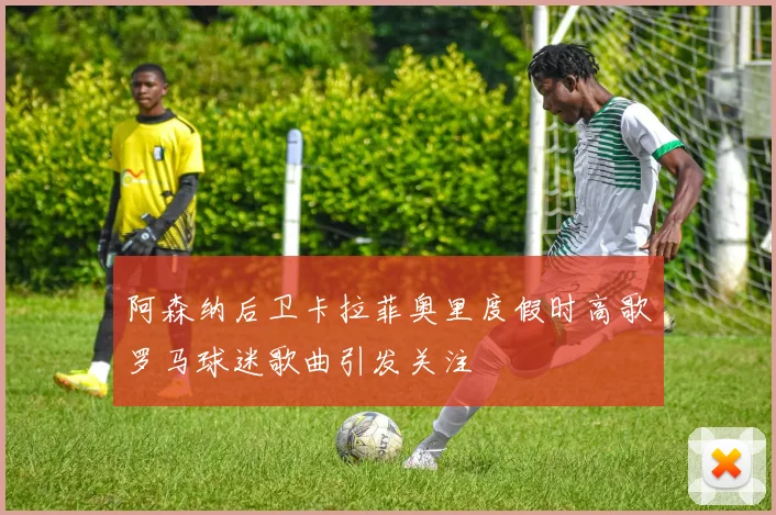 阿森纳后卫卡拉菲奥里度假时高歌罗马球迷歌曲引发关注