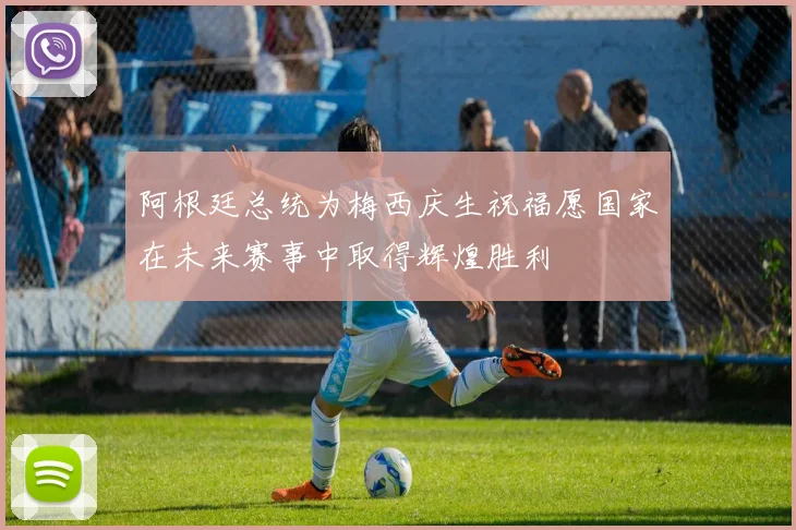 阿根廷总统为梅西庆生祝福愿国家在未来赛事中取得辉煌胜利