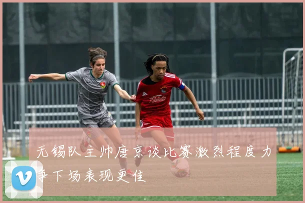 无锡队主帅唐京谈比赛激烈程度力争下场表现更佳