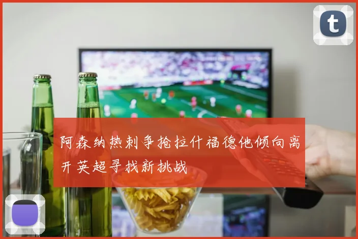 阿森纳热刺争抢拉什福德他倾向离开英超寻找新挑战