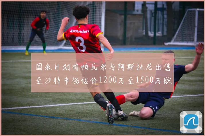 国米计划将帕瓦尔与阿斯拉尼出售至沙特市场估价1200万至1500万欧元