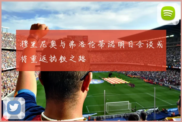 穆里尼奥与弗洛伦蒂诺明日会谈或将重返执教之路