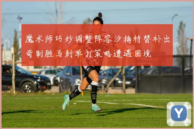 魔术师巧妙调整阵容沙梅特替补出奇制胜马刺单打策略遭遇困境