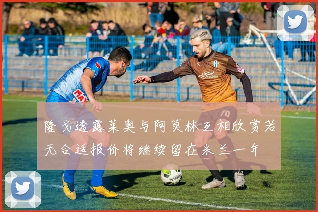 隆戈透露莱奥与阿莫林互相欣赏若无合适报价将继续留在米兰一年