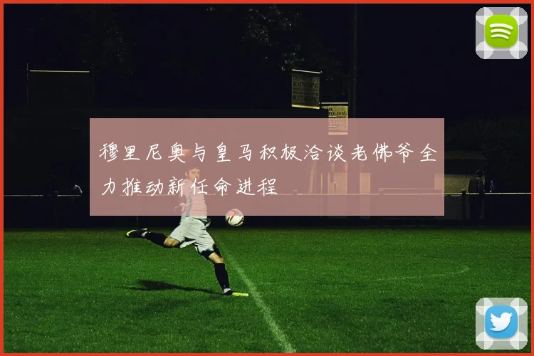 穆里尼奥与皇马积极洽谈老佛爷全力推动新任命进程