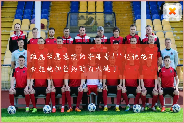 雄鹿若愿意续约字母哥275亿他绝不会拒绝但签约时间太晚了