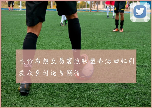 杰伦布朗交易震惊联盟乔治回归引发众多讨论与期待