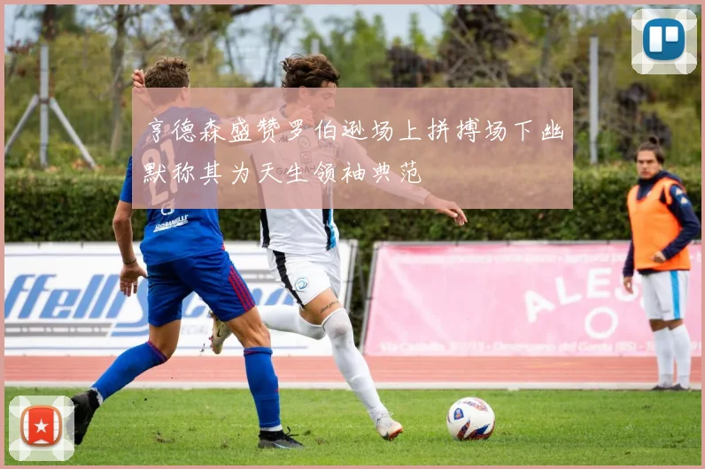 亨德森盛赞罗伯逊场上拼搏场下幽默称其为天生领袖典范