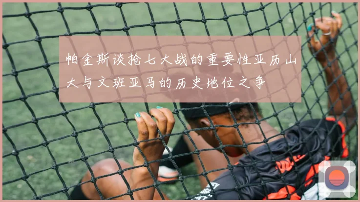 帕金斯谈抢七大战的重要性亚历山大与文班亚马的历史地位之争