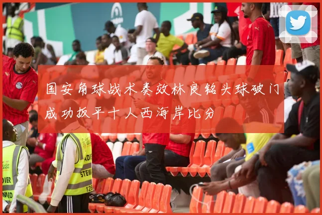 国安角球战术奏效林良铭头球破门成功扳平十人西海岸比分
