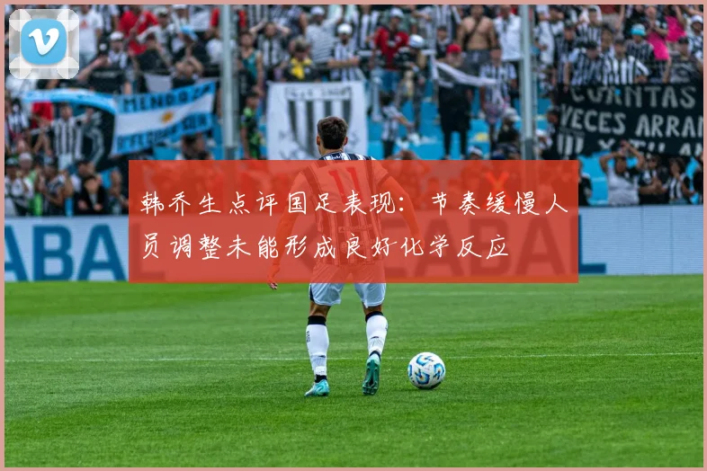 韩乔生点评国足表现：节奏缓慢人员调整未能形成良好化学反应