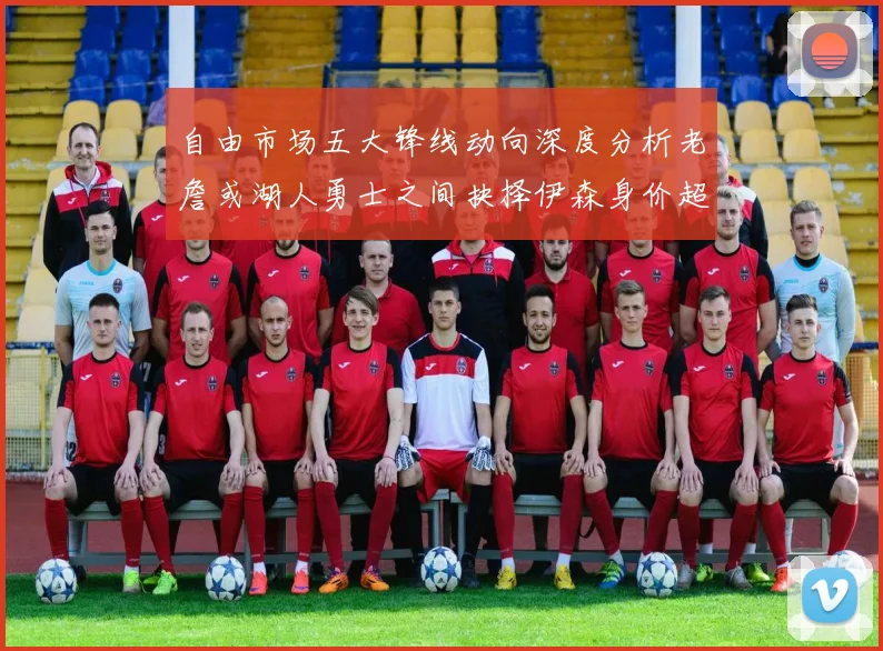 自由市场五大锋线动向深度分析老詹或湖人勇士之间抉择伊森身价超2000万