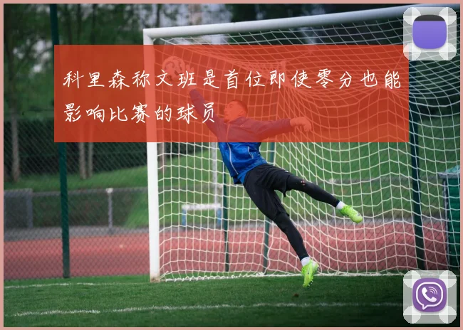 科里森称文班是首位即使零分也能影响比赛的球员