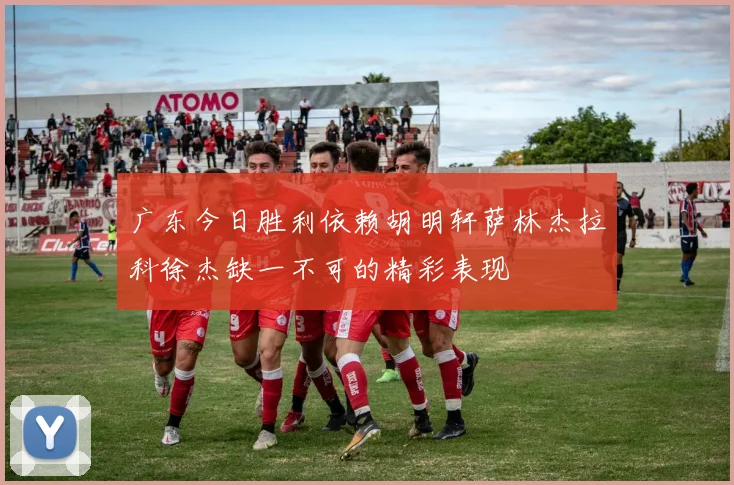 广东今日胜利依赖胡明轩萨林杰拉科徐杰缺一不可的精彩表现