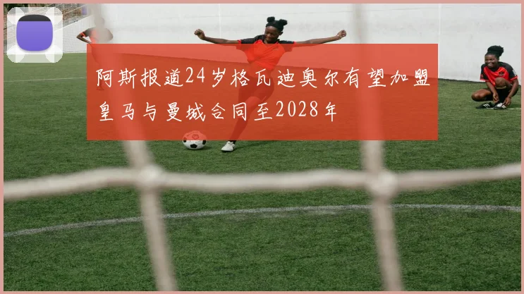 阿斯报道24岁格瓦迪奥尔有望加盟皇马与曼城合同至2028年