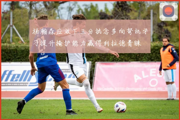 杨瀚森应放下三分执念多向弩机学习提升掩护能力赢得利拉德青睐