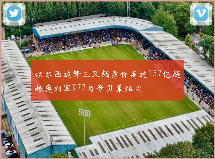 切尔西边锋三叉戟身价高达157亿超越奥利塞K77与登贝莱组合