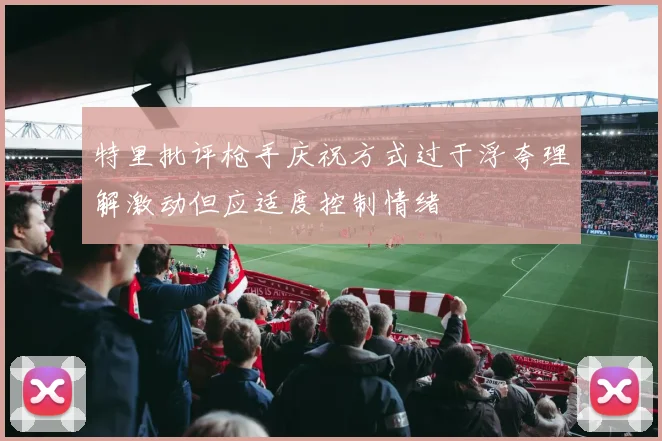 特里批评枪手庆祝方式过于浮夸理解激动但应适度控制情绪