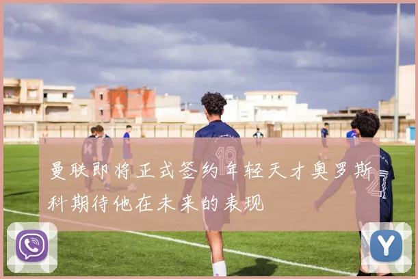 曼联即将正式签约年轻天才奥罗斯科期待他在未来的表现