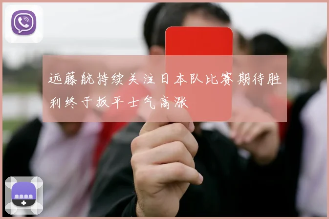 远藤航持续关注日本队比赛期待胜利终于扳平士气高涨