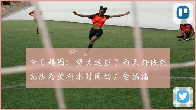 今日趣图：努力适应了两天却依然无法忍受补水时间的广告插播