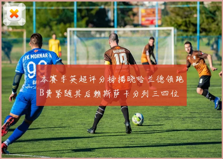 本赛季英超评分榜揭晓哈兰德领跑B费紧随其后赖斯萨卡分列三四位